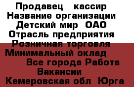 Продавец - кассир › Название организации ­ Детский мир, ОАО › Отрасль предприятия ­ Розничная торговля › Минимальный оклад ­ 25 000 - Все города Работа » Вакансии   . Кемеровская обл.,Юрга г.